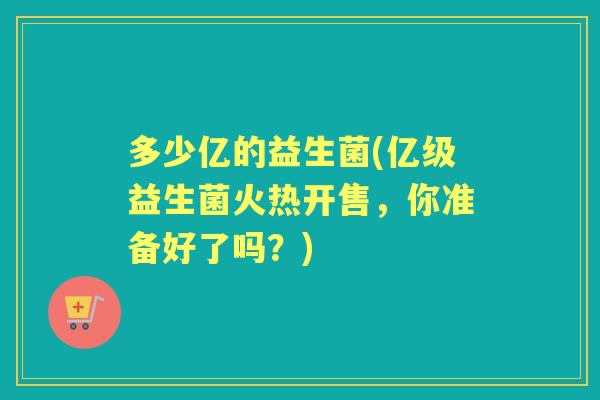 多少亿的益生菌(亿级益生菌火热开售,你准备好了吗?) 多少亿的益生菌(亿级益生菌火热开售,你准备好了吗?)