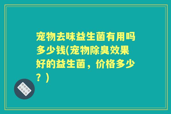 宠物去味益生菌有用吗多少钱(宠物除臭效果好的益生菌,价格多少?) 宠物去味益生菌有用吗多少钱(宠物除臭效果好的益生菌,价格多少?)