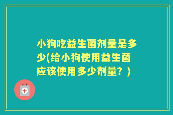 小狗吃益生菌剂量是多少(给小狗使用益生菌应该使用多少剂量?) 小狗吃益生菌剂量是多少(给小狗使用益生菌应该使用多少剂量?)
