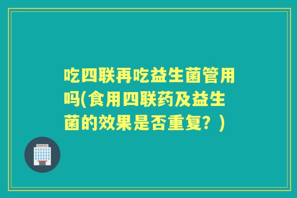 吃四联再吃益生菌管用吗(食用四联药及益生菌的效果是否重复?) 吃四联再吃益生菌管用吗(食用四联药及益生菌的效果是否重复?)