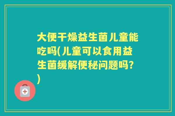 大便干燥益生菌儿童能吃吗(儿童可以食用益生菌缓解问题吗?) 大便干燥益生菌儿童能吃吗(儿童可以食用益生菌缓解问题吗?)