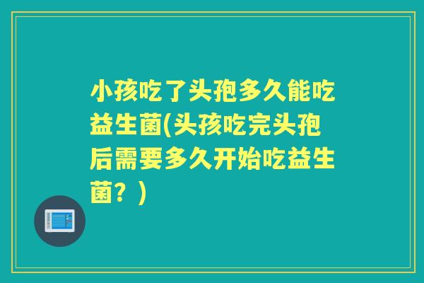 小孩吃了头孢多久能吃益生菌(头孩吃完头孢后需要多久开始吃益生菌?) 小孩吃了头孢多久能吃益生菌(头孩吃完头孢后需要多久开始吃益生菌?)