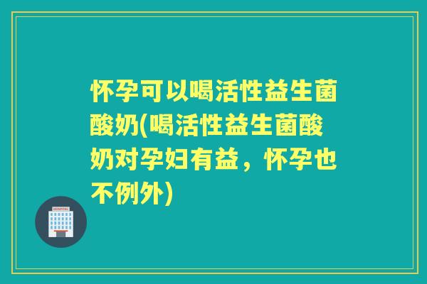 怀孕可以喝活性益生菌酸奶(喝活性益生菌酸奶对孕妇有益，怀孕也不例外)