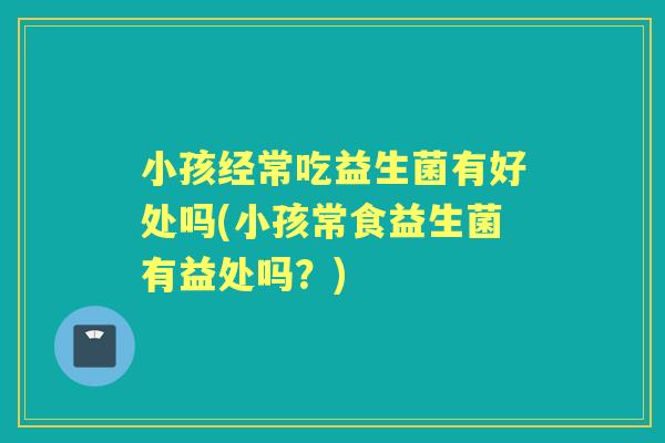 小孩经常吃益生菌有好处吗(小孩常食益生菌有益处吗？)