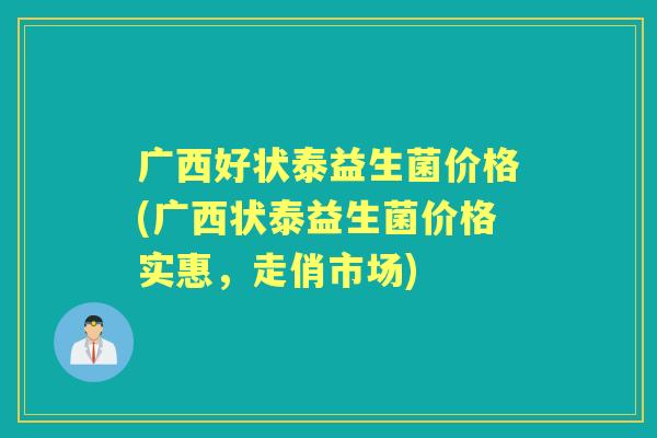 广西好状泰益生菌价格(广西状泰益生菌价格实惠,走俏市场) 广西好状泰益生菌价格(广西状泰益生菌价格实惠,走俏市场)