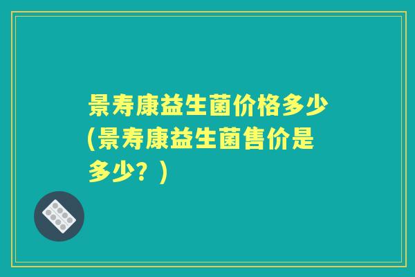 景寿康益生菌价格多少(景寿康益生菌售价是多少?) 景寿康益生菌价格多少(景寿康益生菌售价是多少?)