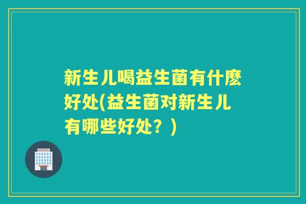 新生儿喝益生菌有什麽好处(益生菌对新生儿有哪些好处?) 新生儿喝益生菌有什麽好处(益生菌对新生儿有哪些好处?)