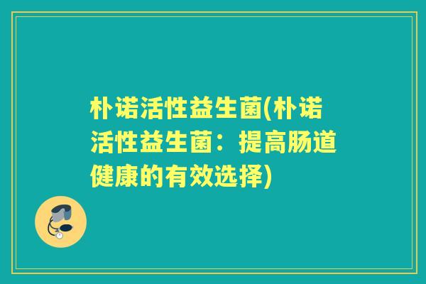 朴诺活性益生菌(朴诺活性益生菌:提高肠道健康的有效选择) 朴诺活性益生菌(朴诺活性益生菌:提高肠道健康的有效选择)