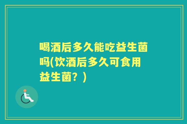 喝酒后多久能吃益生菌吗(饮酒后多久可食用益生菌?) 喝酒后多久能吃益生菌吗(饮酒后多久可食用益生菌?)