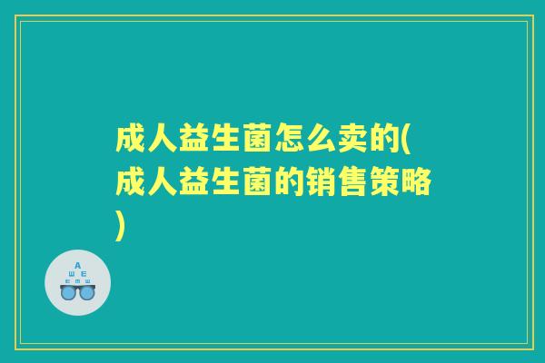 成人益生菌怎么卖的(成人益生菌的销售策略) 成人益生菌怎么卖的(成人益生菌的销售策略)