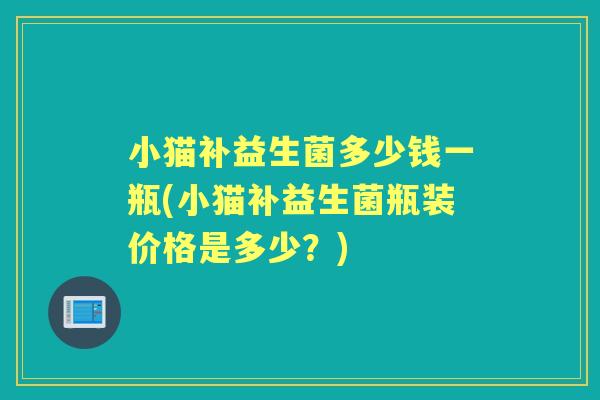 小猫补益生菌多少钱一瓶(小猫补益生菌瓶装价格是多少？)