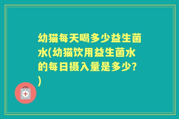 幼猫每天喝多少益生菌水(幼猫饮用益生菌水的每日摄入量是多少?) 幼猫每天喝多少益生菌水(幼猫饮用益生菌水的每日摄入量是多少?)