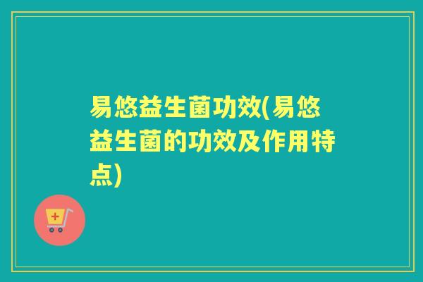 易悠益生菌功效(易悠益生菌的功效及作用特点) 易悠益生菌功效(易悠益生菌的功效及作用特点)