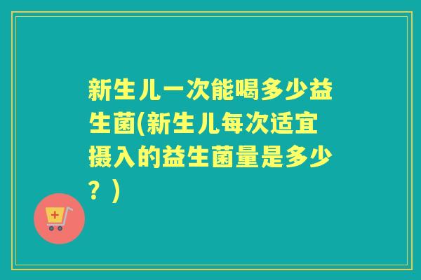新生儿一次能喝多少益生菌(新生儿每次适宜摄入的益生菌量是多少？)