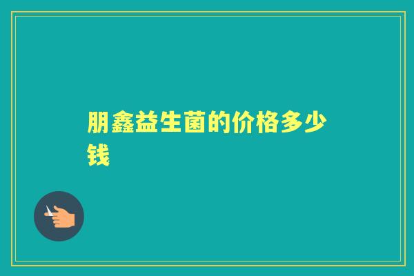 朋鑫益生菌的价格多少钱 朋鑫益生菌的价格多少钱