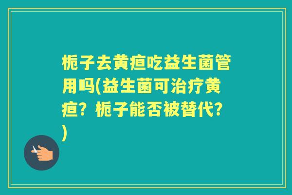 栀子去黄疸吃益生菌管用吗(益生菌可黄疸？栀子能否被替代？)
