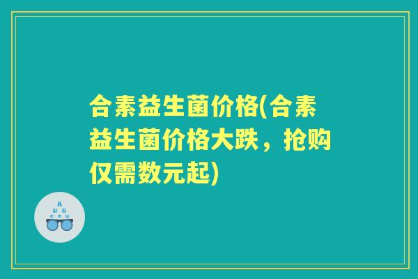 合素益生菌价格(合素益生菌价格大跌,抢购仅需数元起) 合素益生菌价格(合素益生菌价格大跌,抢购仅需数元起)