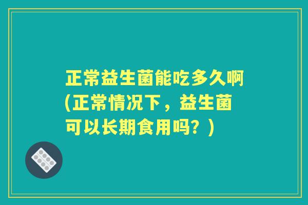 正常益生菌能吃多久啊(正常情况下,益生菌可以长期食用吗?) 正常益生菌能吃多久啊(正常情况下,益生菌可以长期食用吗?)