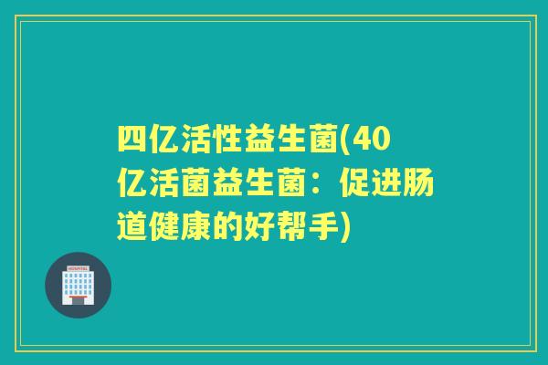 四亿活性益生菌(40亿活菌益生菌:促进肠道健康的好帮手) 四亿活性益生菌(40亿活菌益生菌:促进肠道健康的好帮手)