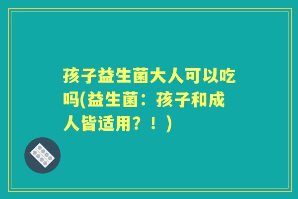孩子益生菌大人可以吃吗(益生菌:孩子和成人皆适用?!) 孩子益生菌大人可以吃吗(益生菌:孩子和成人皆适用?!)