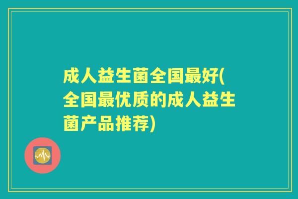 成人益生菌全国好(全国优质的成人益生菌产品推荐) 成人益生菌全国好(全国优质的成人益生菌产品推荐)
