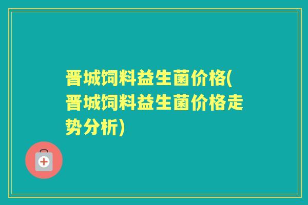 晋城饲料益生菌价格(晋城饲料益生菌价格走势分析)