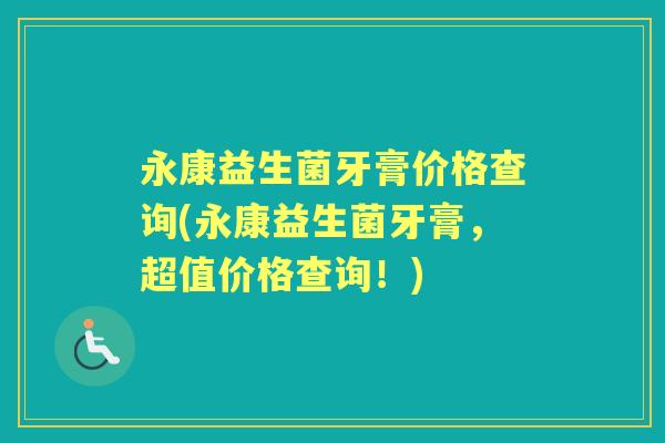永康益生菌牙膏价格查询(永康益生菌牙膏,超值价格查询!) 永康益生菌牙膏价格查询(永康益生菌牙膏,超值价格查询!)