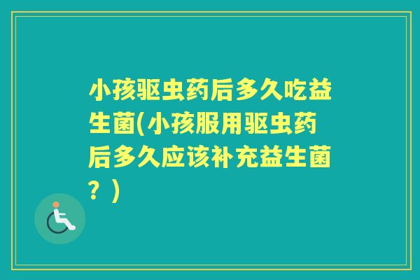 小孩驱虫药后多久吃益生菌(小孩服用驱虫药后多久应该补充益生菌?) 小孩驱虫药后多久吃益生菌(小孩服用驱虫药后多久应该补充益生菌?)