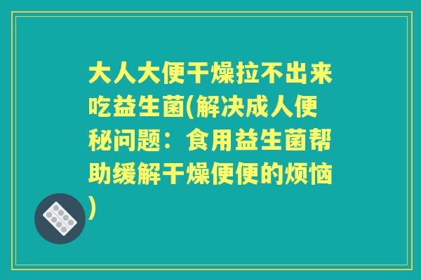 大人大便干燥拉不出来吃益生菌(解决成人问题:食用益生菌帮助缓解干燥便便的烦恼) 大人大便干燥拉不出来吃益生菌(解决成人问题:食用益生菌帮助缓解干燥便便的烦恼)