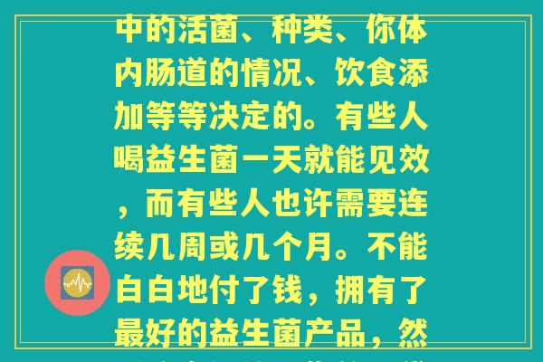 喝益生菌喝多久才见效(喝益生菌多久见效？这个实际上是由益生菌中的活菌、种类、你体内肠道的情况、饮食添加等等决定的。有些人喝益生菌一天就能见效，而有些人也许需要连续几周或几个月。不能白白地付了钱，拥有了好的益生菌产品，然后将它们放进你的口袋就算了，定期饮用才是关键。)