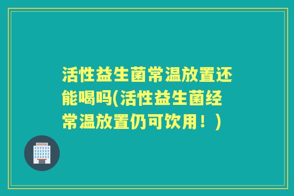 活性益生菌常温放置还能喝吗(活性益生菌经常温放置仍可饮用!) 活性益生菌常温放置还能喝吗(活性益生菌经常温放置仍可饮用!)