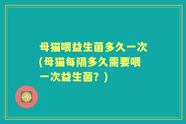母猫喂益生菌多久一次(母猫每隔多久需要喂一次益生菌?) 母猫喂益生菌多久一次(母猫每隔多久需要喂一次益生菌?)