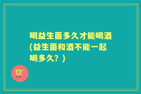 喝益生菌多久才能喝酒(益生菌和酒不能一起喝多久?) 喝益生菌多久才能喝酒(益生菌和酒不能一起喝多久?)