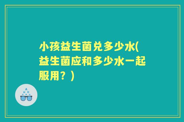 小孩益生菌兑多少水(益生菌应和多少水一起服用？)