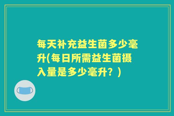 每天补充益生菌多少毫升(每日所需益生菌摄入量是多少毫升?) 每天补充益生菌多少毫升(每日所需益生菌摄入量是多少毫升?)