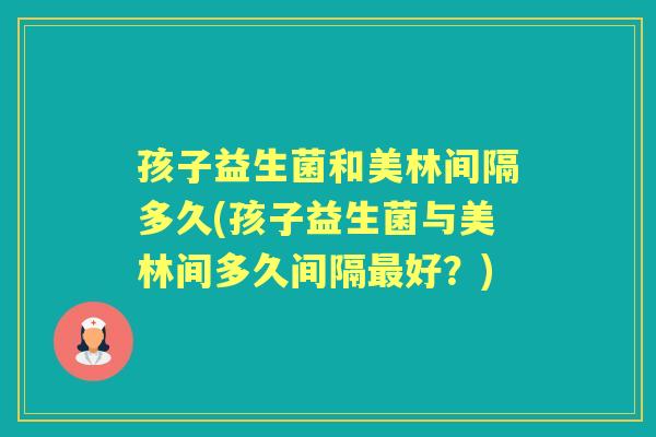 孩子益生菌和美林间隔多久(孩子益生菌与美林间多久间隔好？)