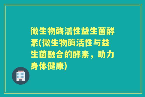 微生物酶活性益生菌酵素(微生物酶活性与益生菌融合的酵素,助力身体健康) 微生物酶活性益生菌酵素(微生物酶活性与益生菌融合的酵素,助力身体健康)