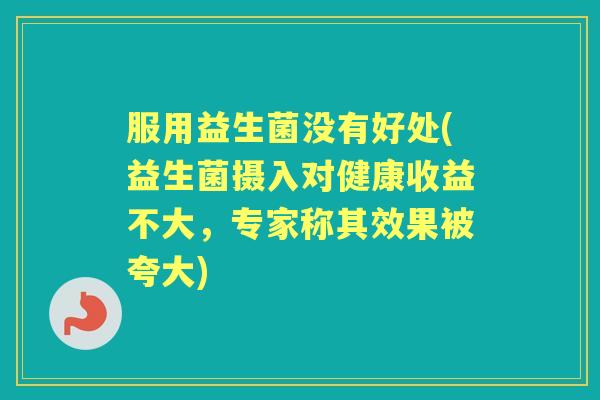 服用益生菌没有好处(益生菌摄入对健康收益不大,专家称其效果被夸大) 服用益生菌没有好处(益生菌摄入对健康收益不大,专家称其效果被夸大)