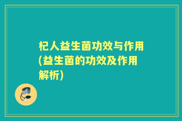 杞人益生菌功效与作用(益生菌的功效及作用解析)