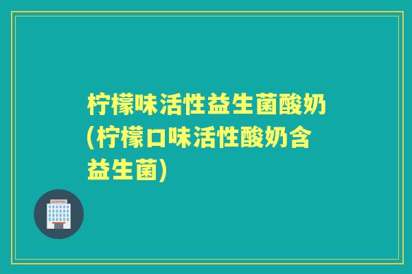 柠檬味活性益生菌酸奶(柠檬口味活性酸奶含益生菌) 柠檬味活性益生菌酸奶(柠檬口味活性酸奶含益生菌)