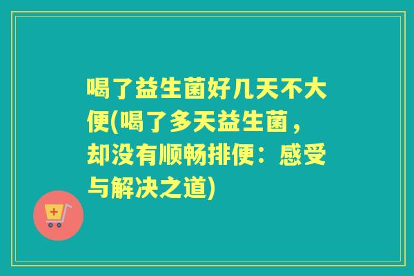 喝了益生菌好几天不大便(喝了多天益生菌，却没有顺畅排便：感受与解决之道)