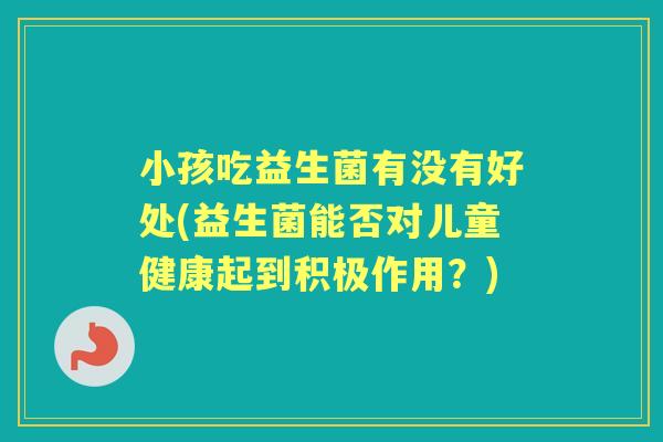 小孩吃益生菌有没有好处(益生菌能否对儿童健康起到积极作用?) 小孩吃益生菌有没有好处(益生菌能否对儿童健康起到积极作用?)