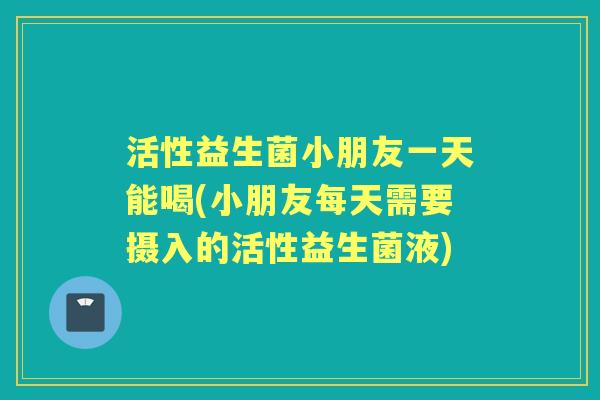 活性益生菌小朋友一天能喝(小朋友每天需要摄入的活性益生菌液) 活性益生菌小朋友一天能喝(小朋友每天需要摄入的活性益生菌液)