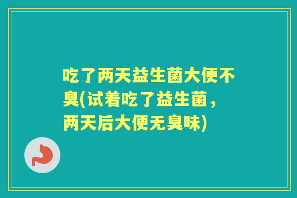 吃了两天益生菌大便不臭(试着吃了益生菌，两天后大便无臭味)