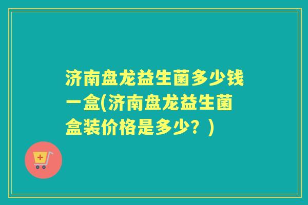 济南盘龙益生菌多少钱一盒(济南盘龙益生菌盒装价格是多少?) 济南盘龙益生菌多少钱一盒(济南盘龙益生菌盒装价格是多少?)