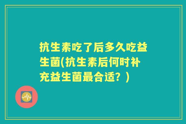 抗生素吃了后多久吃益生菌(抗生素后何时补充益生菌合适？)