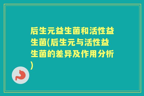 后生元益生菌和活性益生菌(后生元与活性益生菌的差异及作用分析) 后生元益生菌和活性益生菌(后生元与活性益生菌的差异及作用分析)