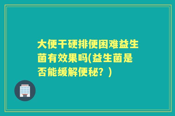 大便干硬排便困难益生菌有效果吗(益生菌是否能缓解?) 大便干硬排便困难益生菌有效果吗(益生菌是否能缓解?)