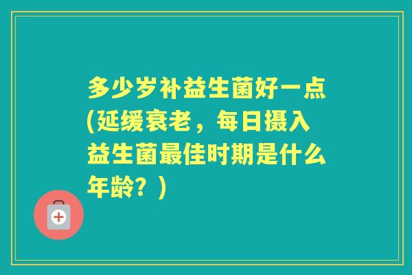 多少岁补益生菌好一点(延缓，每日摄入益生菌佳时期是什么年龄？)