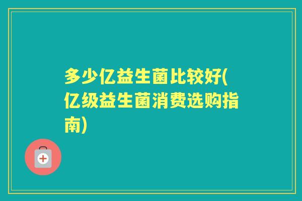 多少亿益生菌比较好(亿级益生菌消费选购指南)